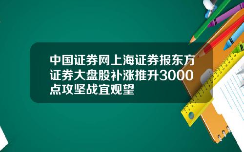 中国证券网上海证券报东方证券大盘股补涨推升3000点攻坚战宜观望