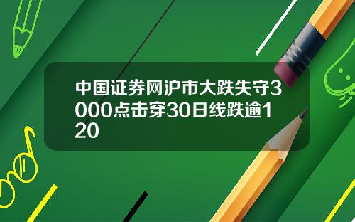 中国证券网沪市大跌失守3000点击穿30日线跌逾120