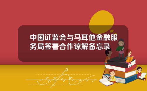 中国证监会与马耳他金融服务局签署合作谅解备忘录