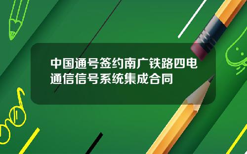 中国通号签约南广铁路四电通信信号系统集成合同