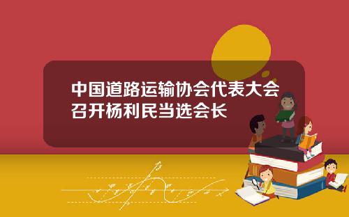 中国道路运输协会代表大会召开杨利民当选会长