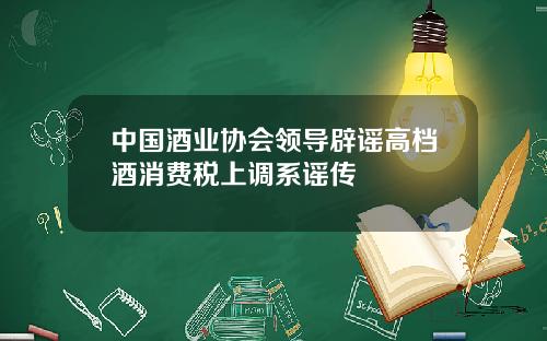 中国酒业协会领导辟谣高档酒消费税上调系谣传