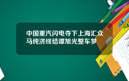 中国重汽闪电夺下上海汇众马纯济终结谭旭光整车梦