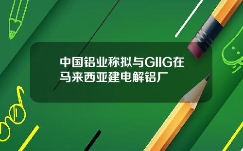 中国铝业称拟与GIIG在马来西亚建电解铝厂