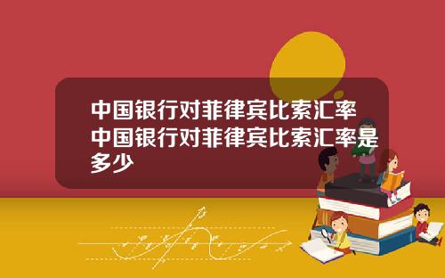中国银行对菲律宾比索汇率中国银行对菲律宾比索汇率是多少