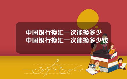 中国银行换汇一次能换多少中国银行换汇一次能换多少钱