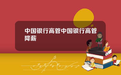 中国银行高管中国银行高管降薪