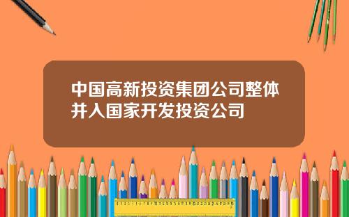 中国高新投资集团公司整体并入国家开发投资公司