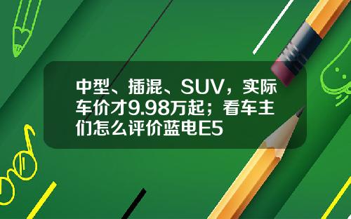 中型、插混、SUV，实际车价才9.98万起；看车主们怎么评价蓝电E5