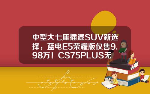 中型大七座插混SUV新选择，蓝电E5荣耀版仅售9.98万！CS75PLUS无法抗拒