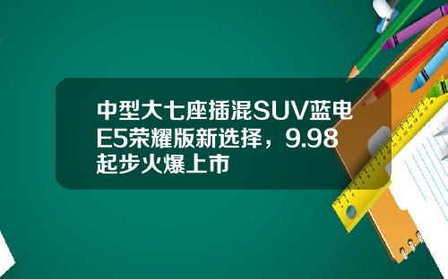 中型大七座插混SUV蓝电E5荣耀版新选择，9.98起步火爆上市