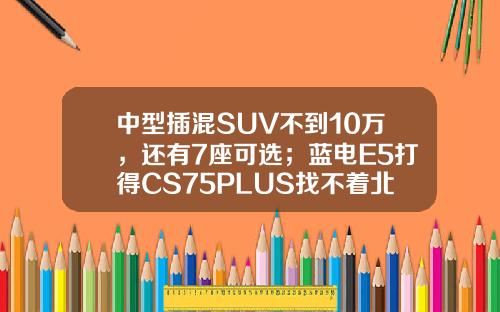 中型插混SUV不到10万，还有7座可选；蓝电E5打得CS75PLUS找不着北？