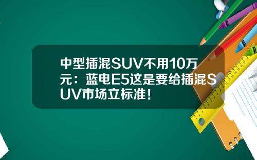 中型插混SUV不用10万元：蓝电E5这是要给插混SUV市场立标准！