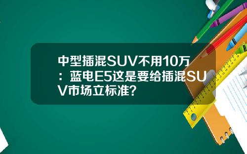 中型插混SUV不用10万：蓝电E5这是要给插混SUV市场立标准？