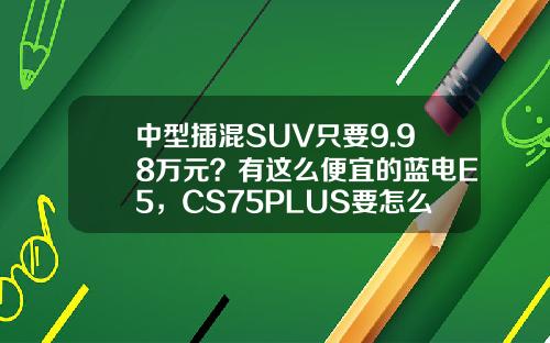 中型插混SUV只要9.98万元？有这么便宜的蓝电E5，CS75PLUS要怎么活？