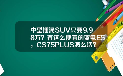 中型插混SUV只要9.98万？有这么便宜的蓝电E5，CS75PLUS怎么活？
