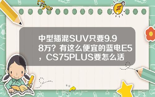 中型插混SUV只要9.98万？有这么便宜的蓝电E5，CS75PLUS要怎么活