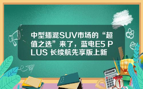中型插混SUV市场的“超值之选”来了，蓝电E5 PLUS 长续航先享版上新