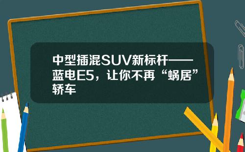 中型插混SUV新标杆——蓝电E5，让你不再“蜗居”轿车