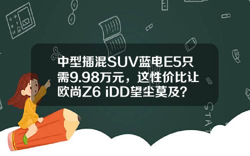 中型插混SUV蓝电E5只需9.98万元，这性价比让欧尚Z6 iDD望尘莫及？