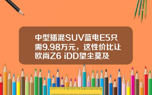 中型插混SUV蓝电E5只需9.98万元，这性价比让欧尚Z6 iDD望尘莫及