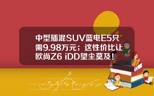 中型插混SUV蓝电E5只需9.98万元；这性价比让欧尚Z6 iDD望尘莫及！