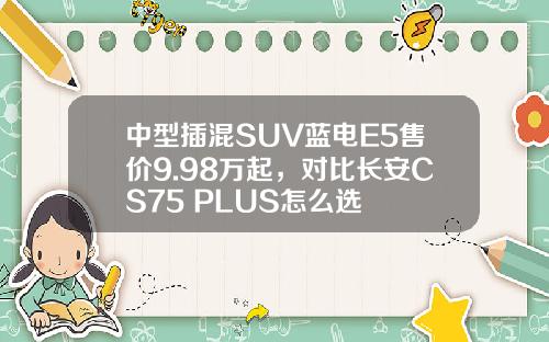 中型插混SUV蓝电E5售价9.98万起，对比长安CS75 PLUS怎么选