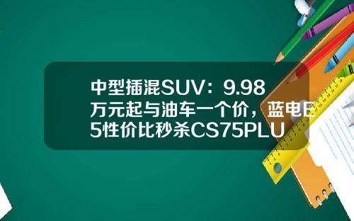 中型插混SUV：9.98万元起与油车一个价，蓝电E5性价比秒杀CS75PLUS！