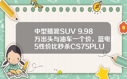 中型插混SUV 9.98万出头与油车一个价，蓝电E5性价比秒杀CS75PLUS！