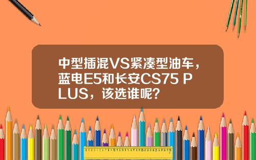 中型插混VS紧凑型油车，蓝电E5和长安CS75 PLUS，该选谁呢？