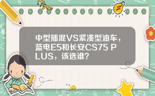 中型插混VS紧凑型油车，蓝电E5和长安CS75 PLUS，该选谁？