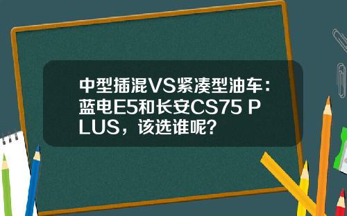 中型插混VS紧凑型油车：蓝电E5和长安CS75 PLUS，该选谁呢？