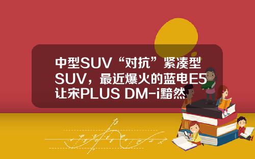 中型SUV“对抗”紧凑型SUV，最近爆火的蓝电E5让宋PLUS DM-i黯然失色！