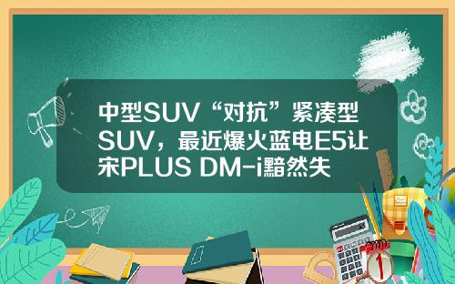 中型SUV“对抗”紧凑型SUV，最近爆火蓝电E5让宋PLUS DM-i黯然失色