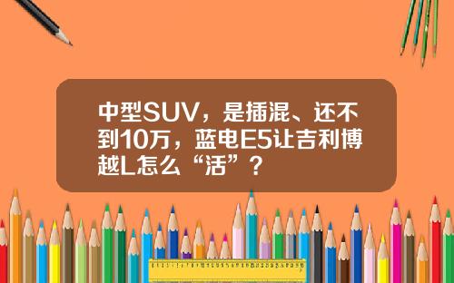 中型SUV，是插混、还不到10万，蓝电E5让吉利博越L怎么“活”？
