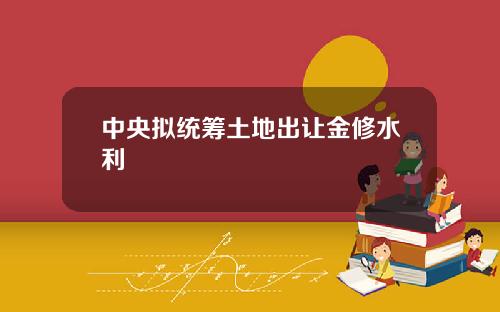 中央拟统筹土地出让金修水利