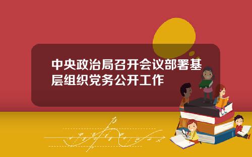 中央政治局召开会议部署基层组织党务公开工作