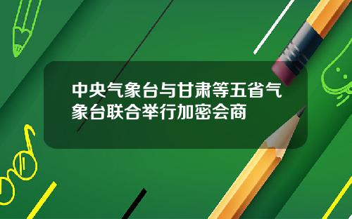 中央气象台与甘肃等五省气象台联合举行加密会商