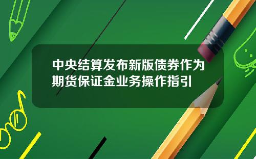 中央结算发布新版债券作为期货保证金业务操作指引