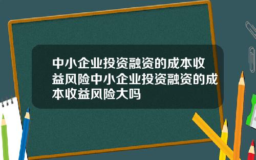 中小企业投资融资的成本收益风险中小企业投资融资的成本收益风险大吗