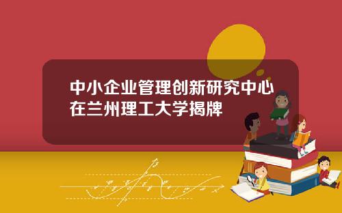 中小企业管理创新研究中心在兰州理工大学揭牌