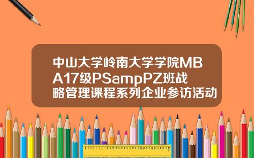 中山大学岭南大学学院MBA17级PSampPZ班战略管理课程系列企业参访活动