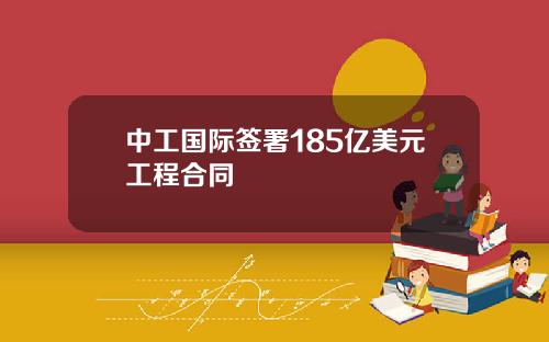 中工国际签署185亿美元工程合同