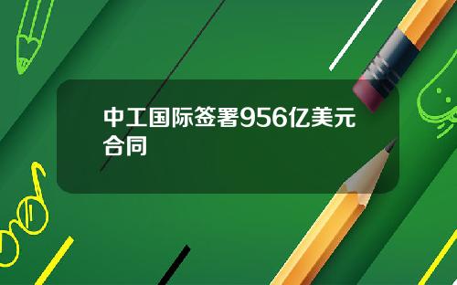 中工国际签署956亿美元合同