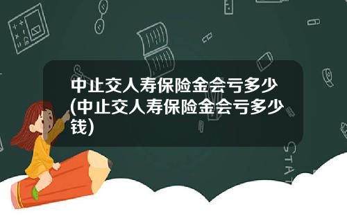 中止交人寿保险金会亏多少(中止交人寿保险金会亏多少钱)