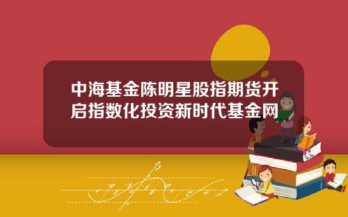 中海基金陈明星股指期货开启指数化投资新时代基金网