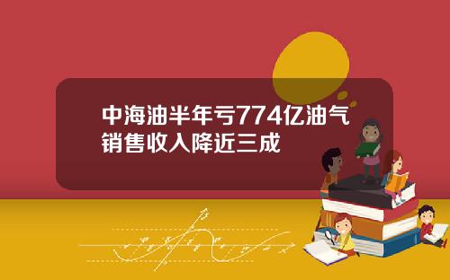 中海油半年亏774亿油气销售收入降近三成