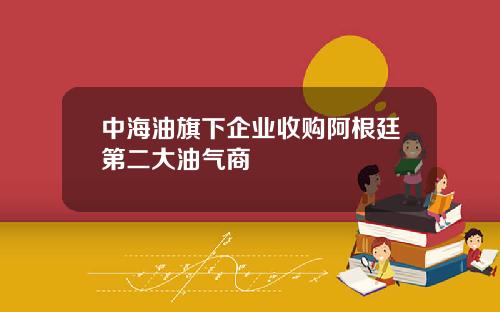 中海油旗下企业收购阿根廷第二大油气商