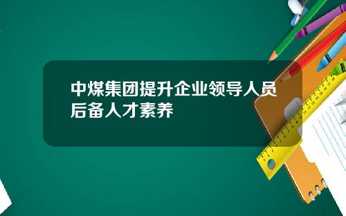 中煤集团提升企业领导人员后备人才素养