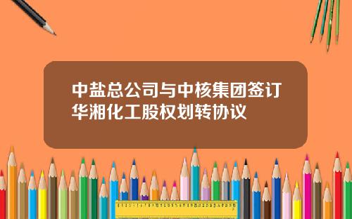 中盐总公司与中核集团签订华湘化工股权划转协议